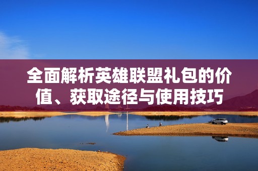 全面解析英雄联盟礼包的价值、获取途径与使用技巧