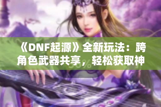 《DNF起源》全新玩法：跨角色武器共享，轻松获取神装秘诀！
