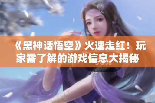 《黑神话悟空》火速走红！玩家需了解的游戏信息大揭秘