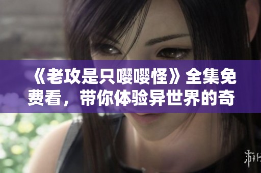 《老攻是只嘤嘤怪》全集免费看，带你体验异世界的奇妙爱情故事