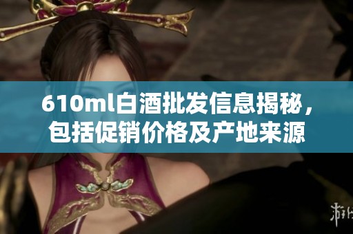 610ml白酒批发信息揭秘，包括促销价格及产地来源