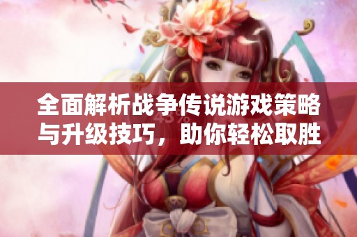 全面解析战争传说游戏策略与升级技巧，助你轻松取胜