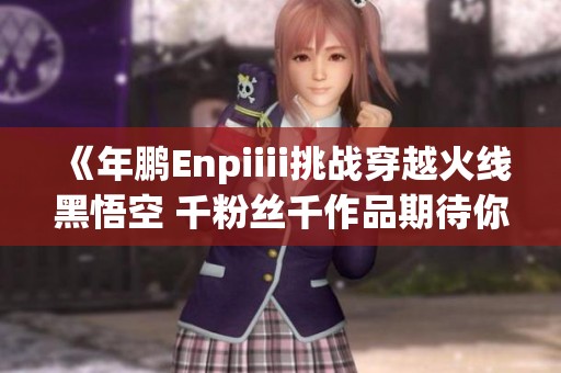 《年鹏Enpiiii挑战穿越火线黑悟空 千粉丝千作品期待你点开》