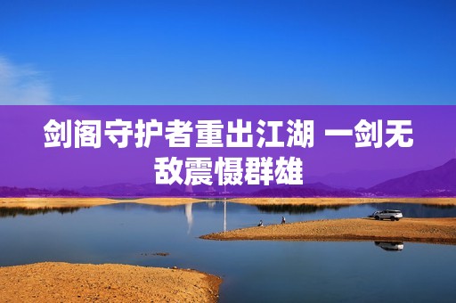 剑阁守护者重出江湖 一剑无敌震慑群雄
