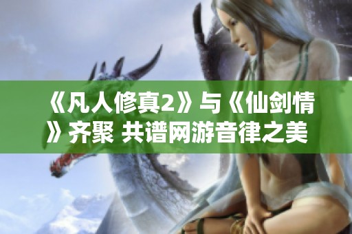 《凡人修真2》与《仙剑情》齐聚 共谱网游音律之美