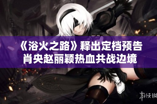 《浴火之路》释出定档预告 肖央赵丽颖热血共战边境打拐