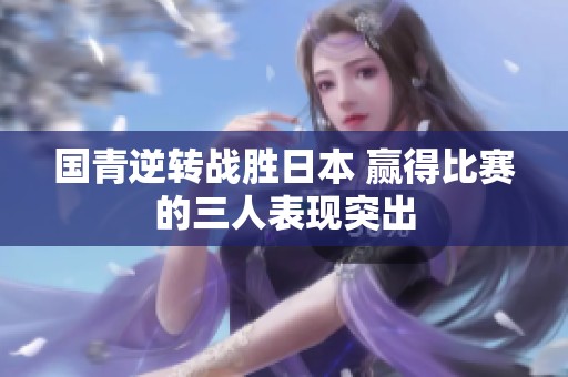 国青逆转战胜日本 赢得比赛的三人表现突出