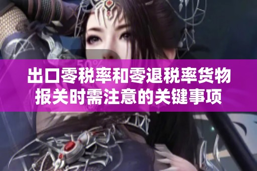 出口零税率和零退税率货物报关时需注意的关键事项