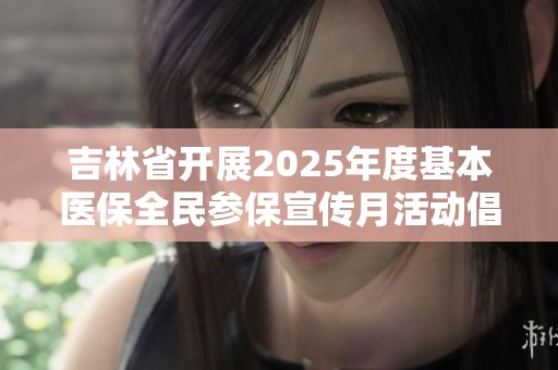 吉林省开展2025年度基本医保全民参保宣传月活动倡导健康保障意识提升