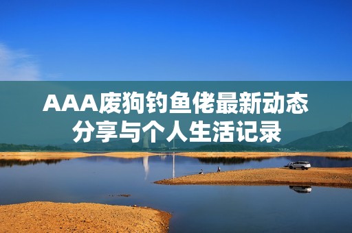 AAA废狗钓鱼佬最新动态分享与个人生活记录