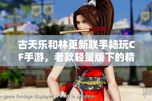古天乐和林更新联手畅玩CF手游，老款轻量版下的精彩体验！