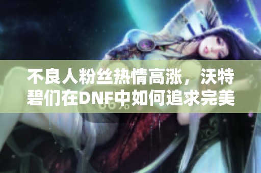 不良人粉丝热情高涨，沃特碧们在DNF中如何追求完美体验