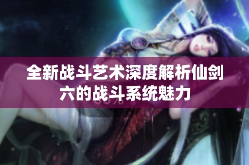 全新战斗艺术深度解析仙剑六的战斗系统魅力