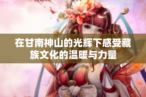 在甘南神山的光辉下感受藏族文化的温暖与力量