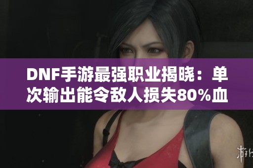 DNF手游最强职业揭晓：单次输出能令敌人损失80%血量