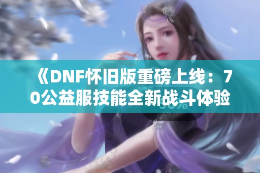 《DNF怀旧版重磅上线：70公益服技能全新战斗体验推荐》