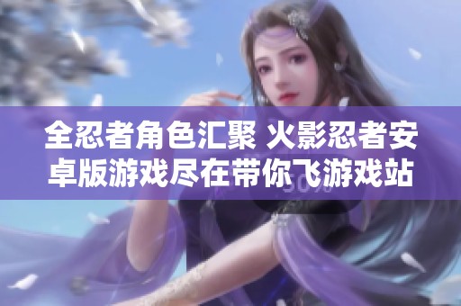 全忍者角色汇聚 火影忍者安卓版游戏尽在带你飞游戏站