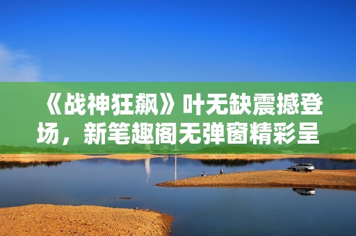 《战神狂飙》叶无缺震撼登场，新笔趣阁无弹窗精彩呈现
