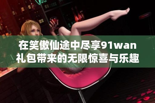 在笑傲仙途中尽享91wan礼包带来的无限惊喜与乐趣