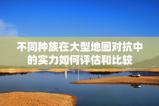 不同种族在大型地图对抗中的实力如何评估和比较