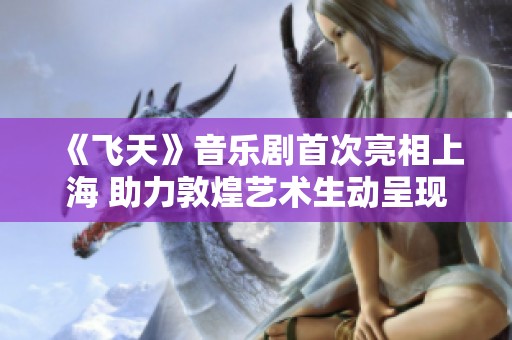 《飞天》音乐剧首次亮相上海 助力敦煌艺术生动呈现