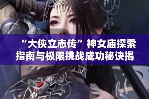 “大侠立志传”神女庙探索指南与极限挑战成功秘诀揭秘