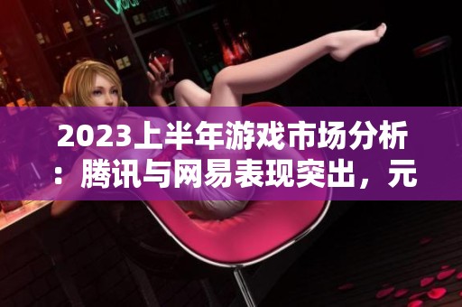 2023上半年游戏市场分析：腾讯与网易表现突出，元梦之收入持续增长