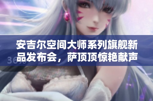 安吉尔空间大师系列旗舰新品发布会，萨顶顶惊艳献声加持