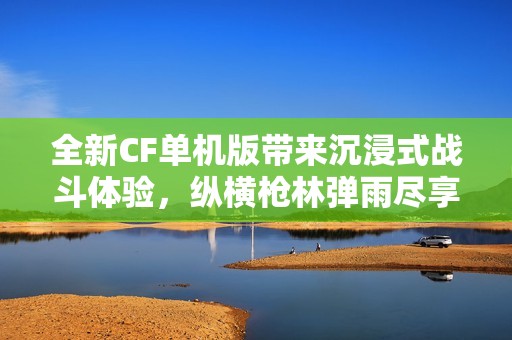 全新CF单机版带来沉浸式战斗体验，纵横枪林弹雨尽享无限挑战
