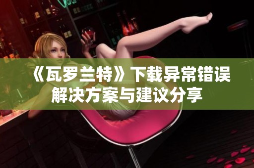 《瓦罗兰特》下载异常错误解决方案与建议分享