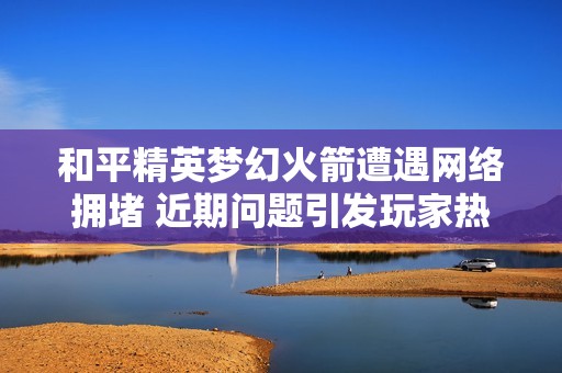 和平精英梦幻火箭遭遇网络拥堵 近期问题引发玩家热议