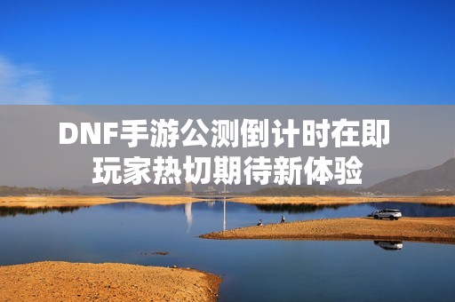 DNF手游公测倒计时在即 玩家热切期待新体验