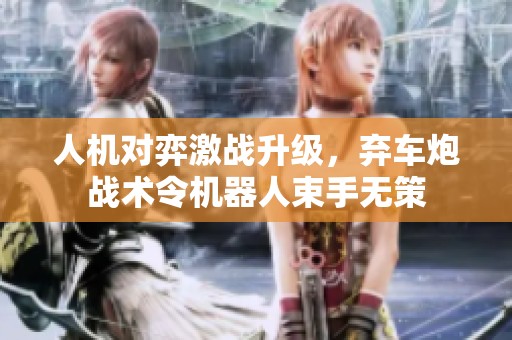 人机对弈激战升级，弃车炮战术令机器人束手无策