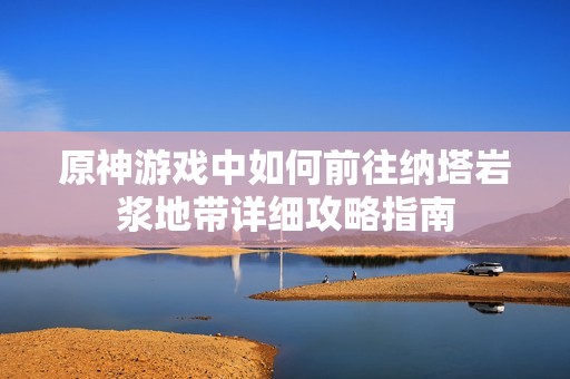 原神游戏中如何前往纳塔岩浆地带详细攻略指南