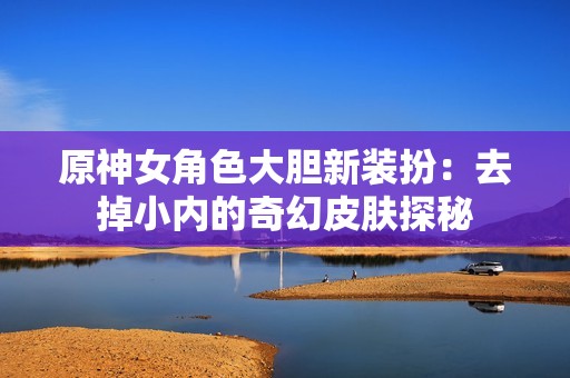 原神女角色大胆新装扮：去掉小内的奇幻皮肤探秘