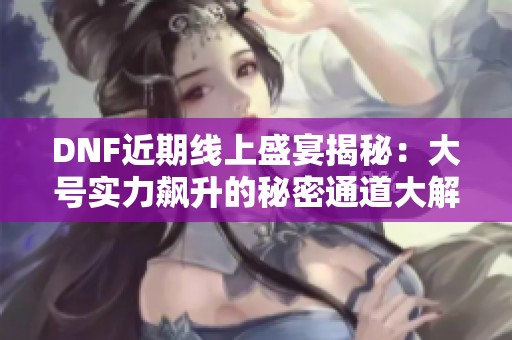 DNF近期线上盛宴揭秘：大号实力飙升的秘密通道大解析