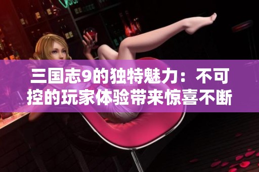 三国志9的独特魅力：不可控的玩家体验带来惊喜不断