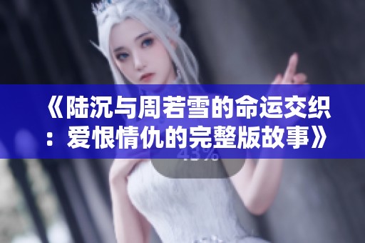 《陆沉与周若雪的命运交织：爱恨情仇的完整版故事》