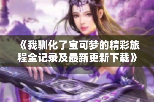 《我驯化了宝可梦的精彩旅程全记录及最新更新下载》