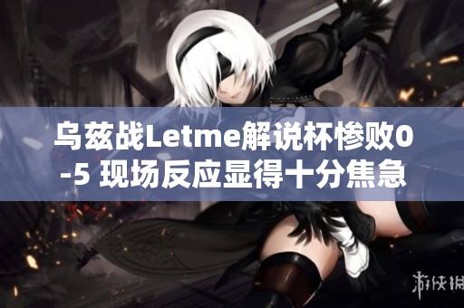 乌兹战Letme解说杯惨败0-5 现场反应显得十分焦急