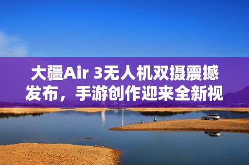 大疆Air 3无人机双摄震撼发布，手游创作迎来全新视界！