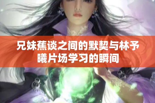 兄妹蕉谈之间的默契与林予曦片场学习的瞬间