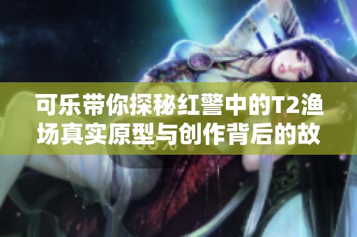 可乐带你探秘红警中的T2渔场真实原型与创作背后的故事