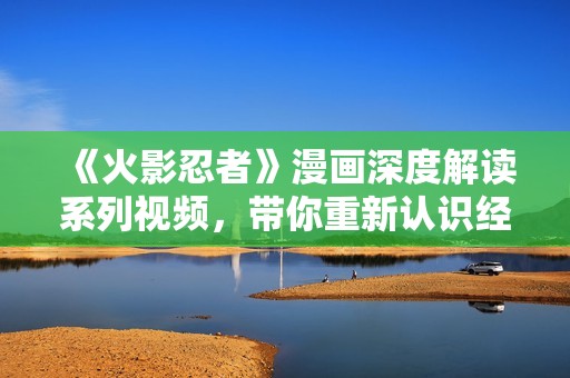 《火影忍者》漫画深度解读系列视频，带你重新认识经典故事