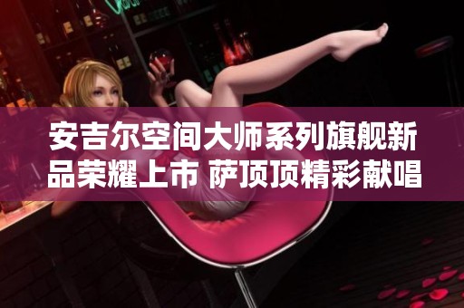 安吉尔空间大师系列旗舰新品荣耀上市 萨顶顶精彩献唱助力盛典
