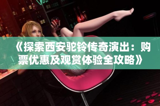 《探索西安驼铃传奇演出：购票优惠及观赏体验全攻略》
