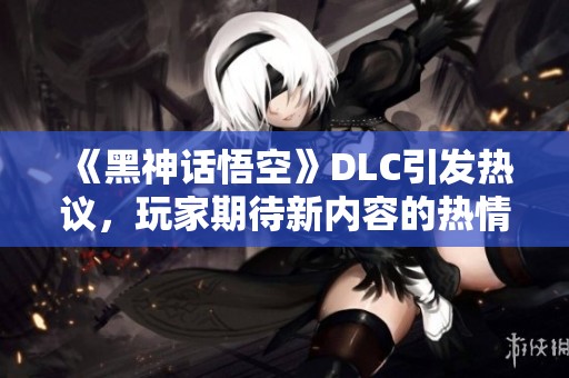 《黑神话悟空》DLC引发热议，玩家期待新内容的热情攀升
