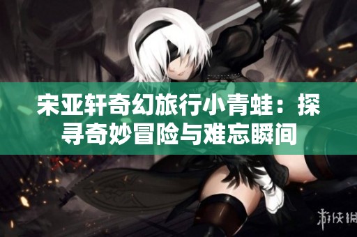 宋亚轩奇幻旅行小青蛙：探寻奇妙冒险与难忘瞬间