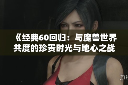 《经典60回归：与魔兽世界共度的珍贵时光与地心之战的探秘》