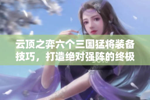 云顶之弈六个三国猛将装备技巧，打造绝对强阵的终极秘籍